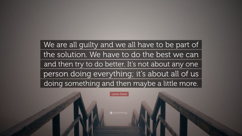Laurie David Quote: “We are all guilty and we all have to be part of the solution. We have to do the best we can and then try to do better. It’s not about any one person doing everything; it’s about all of us doing something and then maybe a little more.”