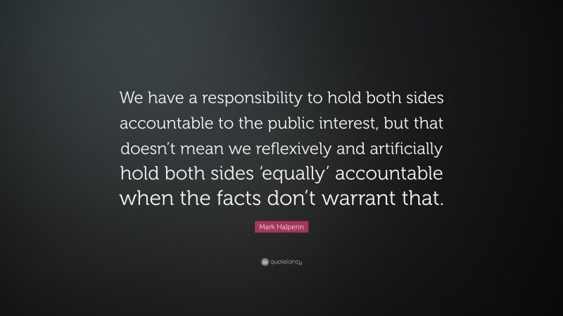 Mark Halperin Quote: “We have a responsibility to hold both sides accountable to the public interest, but that doesn’t mean we reflexively and artificially hold both sides ‘equally’ accountable when the facts don’t warrant that.”