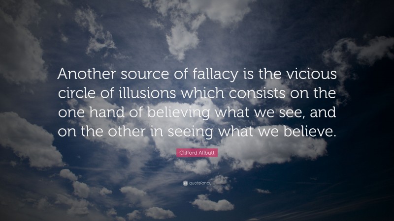 Clifford Allbutt Quote: “Another source of fallacy is the vicious circle of illusions which consists on the one hand of believing what we see, and on the other in seeing what we believe.”