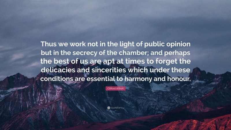 Clifford Allbutt Quote: “Thus we work not in the light of public opinion but in the secrecy of the chamber; and perhaps the best of us are apt at times to forget the delicacies and sincerities which under these conditions are essential to harmony and honour.”