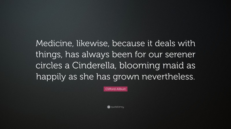 Clifford Allbutt Quote: “Medicine, likewise, because it deals with things, has always been for our serener circles a Cinderella, blooming maid as happily as she has grown nevertheless.”
