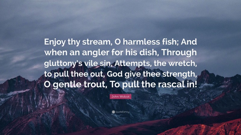 John Wolcot Quote: “Enjoy thy stream, O harmless fish; And when an angler for his dish, Through gluttony’s vile sin, Attempts, the wretch, to pull thee out, God give thee strength, O gentle trout, To pull the rascal in!”