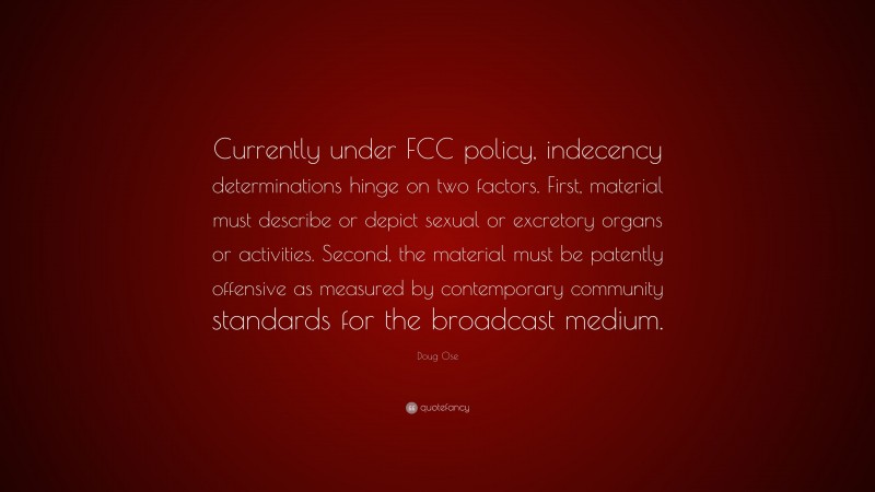 Doug Ose Quote: “Currently under FCC policy, indecency determinations hinge on two factors. First, material must describe or depict sexual or excretory organs or activities. Second, the material must be patently offensive as measured by contemporary community standards for the broadcast medium.”