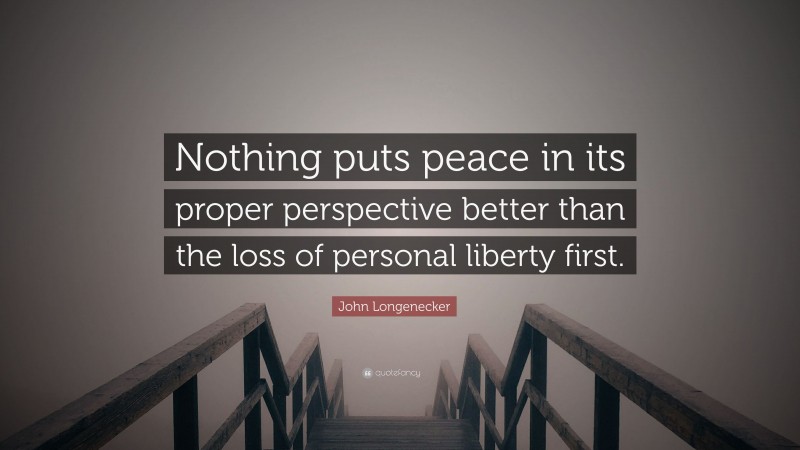 John Longenecker Quote: “Nothing puts peace in its proper perspective better than the loss of personal liberty first.”