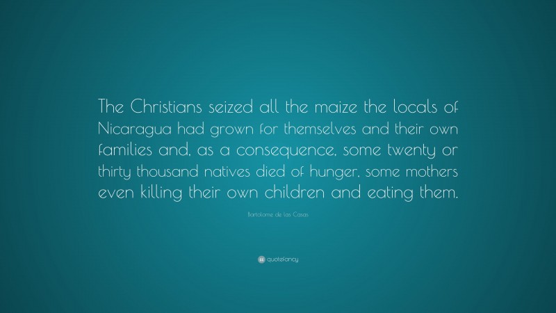 Bartolome de las Casas Quote: “The Christians seized all the maize the locals of Nicaragua had grown for themselves and their own families and, as a consequence, some twenty or thirty thousand natives died of hunger, some mothers even killing their own children and eating them.”