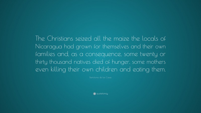 Bartolome de las Casas Quote: “The Christians seized all the maize the locals of Nicaragua had grown for themselves and their own families and, as a consequence, some twenty or thirty thousand natives died of hunger, some mothers even killing their own children and eating them.”