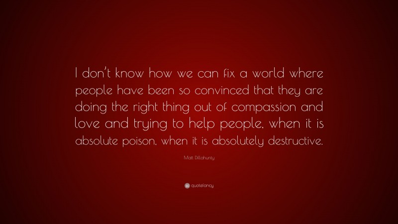 Matt Dillahunty Quote: “I don’t know how we can fix a world where people have been so convinced that they are doing the right thing out of compassion and love and trying to help people, when it is absolute poison, when it is absolutely destructive.”