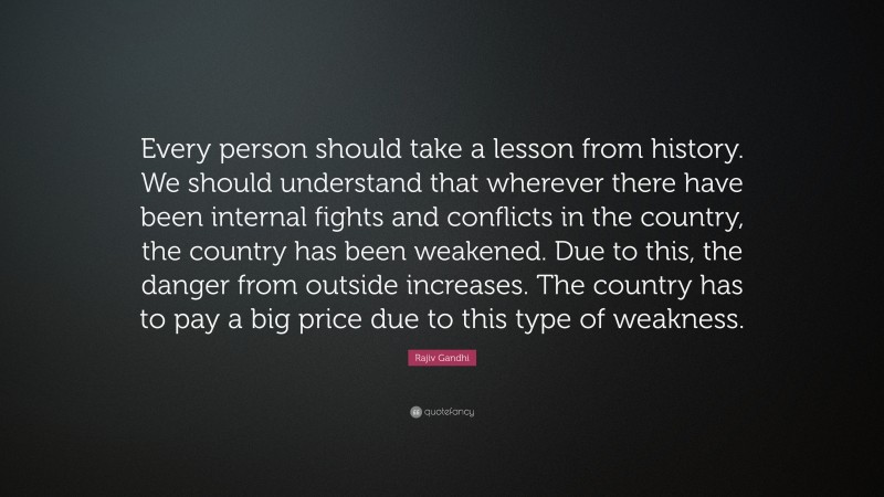 Rajiv Gandhi Quote: “Every person should take a lesson from history. We should understand that wherever there have been internal fights and conflicts in the country, the country has been weakened. Due to this, the danger from outside increases. The country has to pay a big price due to this type of weakness.”