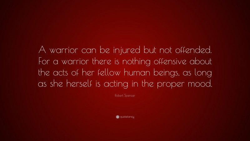 Robert Spencer Quote: “A warrior can be injured but not offended. For a warrior there is nothing offensive about the acts of her fellow human beings, as long as she herself is acting in the proper mood.”