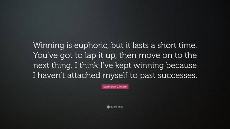 Stephanie Gilmore Quote: “Winning is euphoric, but it lasts a short time. You’ve got to lap it up, then move on to the next thing. I think I’ve kept winning because I haven’t attached myself to past successes.”