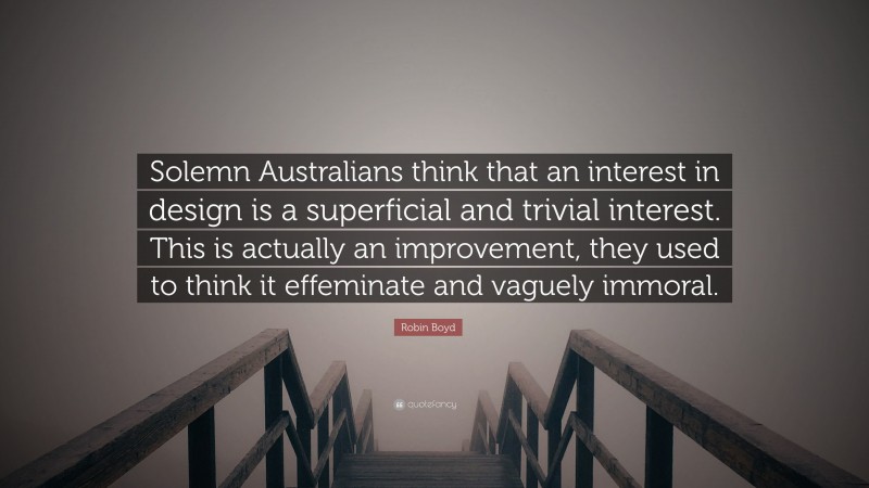 Robin Boyd Quote: “Solemn Australians think that an interest in design is a superficial and trivial interest. This is actually an improvement, they used to think it effeminate and vaguely immoral.”