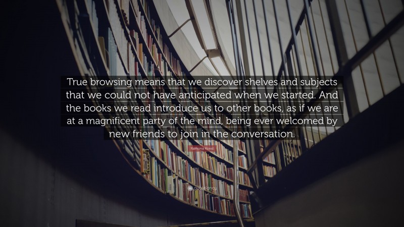 Ramona Koval Quote: “True browsing means that we discover shelves and subjects that we could not have anticipated when we started. And the books we read introduce us to other books, as if we are at a magnificent party of the mind, being ever welcomed by new friends to join in the conversation.”
