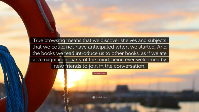 Ramona Koval Quote: “True browsing means that we discover shelves and subjects that we could not have anticipated when we started. And the books we read introduce us to other books, as if we are at a magnificent party of the mind, being ever welcomed by new friends to join in the conversation.”
