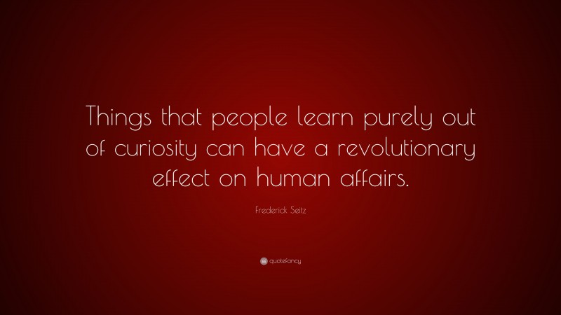Frederick Seitz Quote: “Things that people learn purely out of curiosity can have a revolutionary effect on human affairs.”