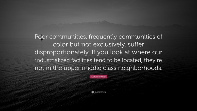 Carol Browner Quote: “Poor communities, frequently communities of color but not exclusively, suffer disproportionately. If you look at where our industrialized facilities tend to be located, they’re not in the upper middle class neighborhoods.”