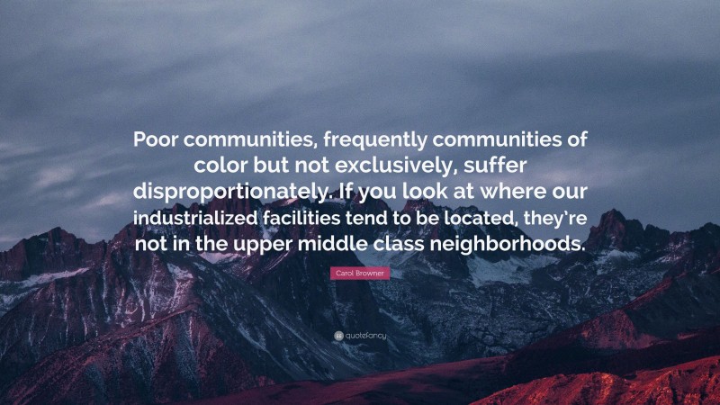 Carol Browner Quote: “Poor communities, frequently communities of color but not exclusively, suffer disproportionately. If you look at where our industrialized facilities tend to be located, they’re not in the upper middle class neighborhoods.”