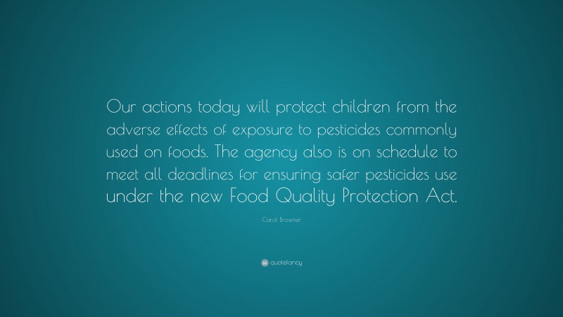 Carol Browner Quote: “Our actions today will protect children from the adverse effects of exposure to pesticides commonly used on foods. The agency also is on schedule to meet all deadlines for ensuring safer pesticides use under the new Food Quality Protection Act.”