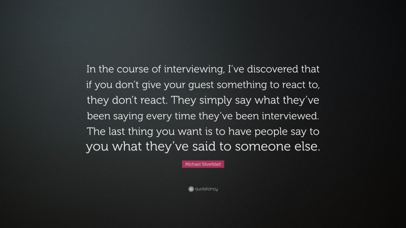 Michael Silverblatt Quote: “In the course of interviewing, I’ve discovered that if you don’t give your guest something to react to, they don’t react. They simply say what they’ve been saying every time they’ve been interviewed. The last thing you want is to have people say to you what they’ve said to someone else.”
