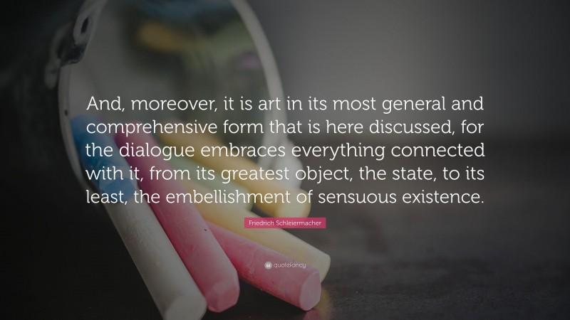 Friedrich Schleiermacher Quote: “And, moreover, it is art in its most general and comprehensive form that is here discussed, for the dialogue embraces everything connected with it, from its greatest object, the state, to its least, the embellishment of sensuous existence.”