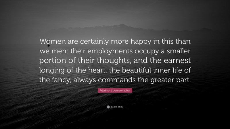 Friedrich Schleiermacher Quote: “Women are certainly more happy in this than we men: their employments occupy a smaller portion of their thoughts, and the earnest longing of the heart, the beautiful inner life of the fancy, always commands the greater part.”