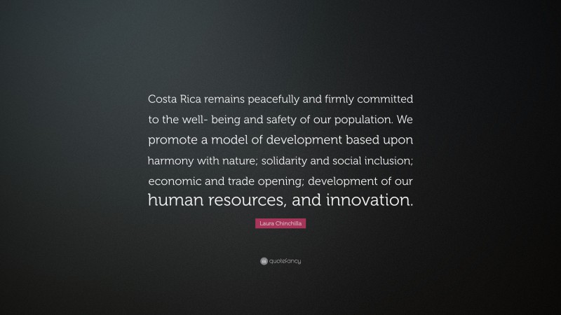 Laura Chinchilla Quote: “Costa Rica remains peacefully and firmly committed to the well- being and safety of our population. We promote a model of development based upon harmony with nature; solidarity and social inclusion; economic and trade opening; development of our human resources, and innovation.”
