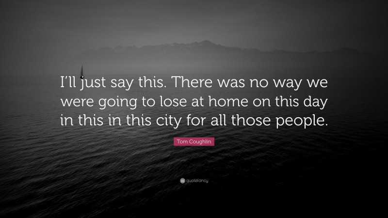 Tom Coughlin Quote: “I’ll just say this. There was no way we were going to lose at home on this day in this in this city for all those people.”