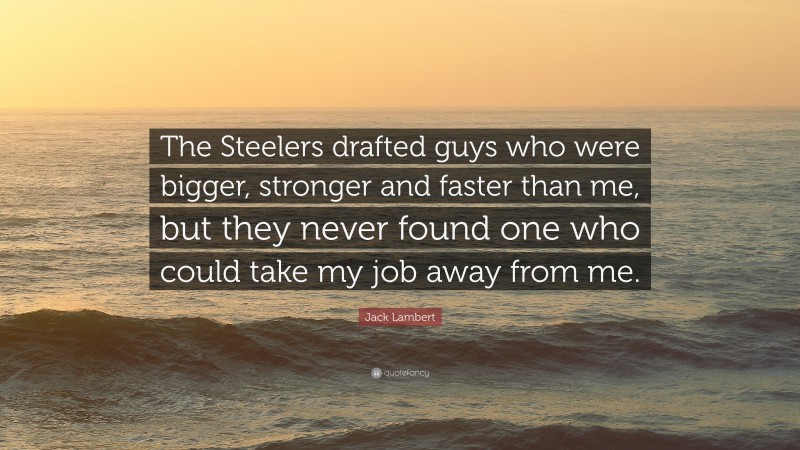 Jack Lambert Quote: “The Steelers drafted guys who were bigger, stronger and faster than me, but they never found one who could take my job away from me.”