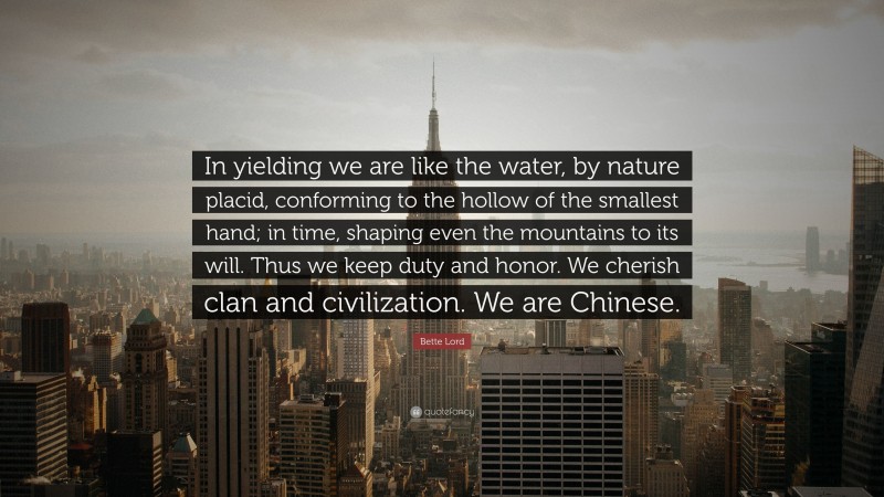 Bette Lord Quote: “In yielding we are like the water, by nature placid, conforming to the hollow of the smallest hand; in time, shaping even the mountains to its will. Thus we keep duty and honor. We cherish clan and civilization. We are Chinese.”