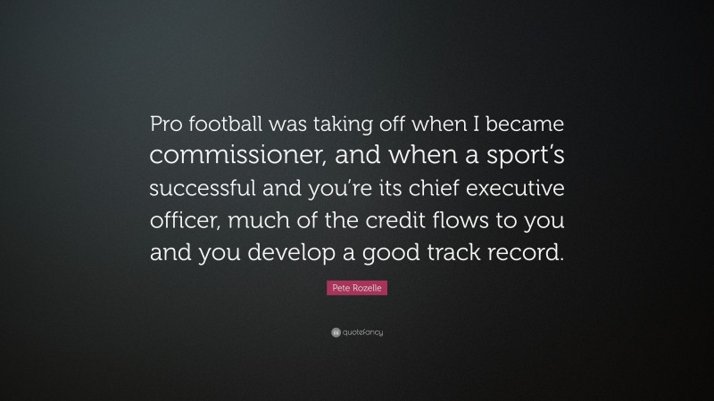 Pete Rozelle Quote: “Pro football was taking off when I became commissioner, and when a sport’s successful and you’re its chief executive officer, much of the credit flows to you and you develop a good track record.”