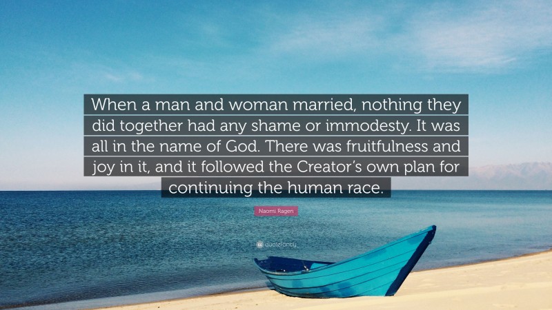 Naomi Ragen Quote: “When a man and woman married, nothing they did together had any shame or immodesty. It was all in the name of God. There was fruitfulness and joy in it, and it followed the Creator’s own plan for continuing the human race.”