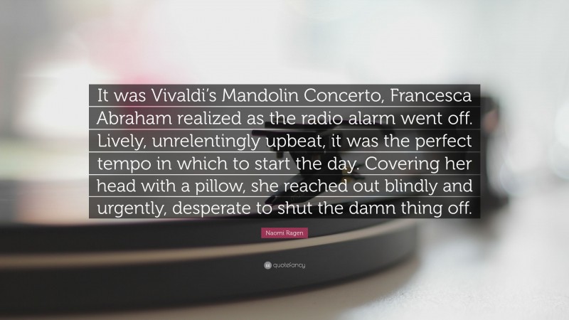 Naomi Ragen Quote: “It was Vivaldi’s Mandolin Concerto, Francesca Abraham realized as the radio alarm went off. Lively, unrelentingly upbeat, it was the perfect tempo in which to start the day. Covering her head with a pillow, she reached out blindly and urgently, desperate to shut the damn thing off.”
