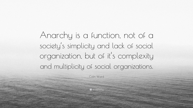 Colin Ward Quote: “Anarchy is a function, not of a society’s simplicity and lack of social organization, but of it’s complexity and multiplicity of social organizations.”
