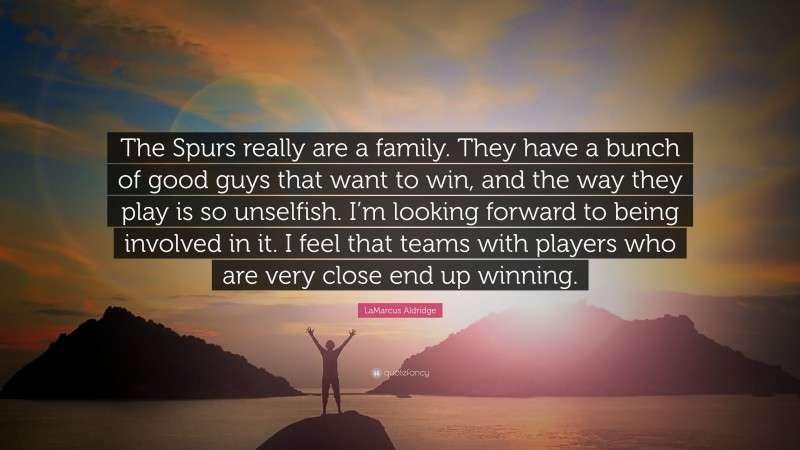 LaMarcus Aldridge Quote: “The Spurs really are a family. They have a bunch of good guys that want to win, and the way they play is so unselfish. I’m looking forward to being involved in it. I feel that teams with players who are very close end up winning.”
