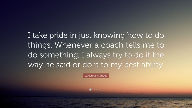 LaMarcus Aldridge Quote: “I take pride in just knowing how to do things. Whenever a coach tells me to do something, I always try to do it the way he said or do it to my best ability.”