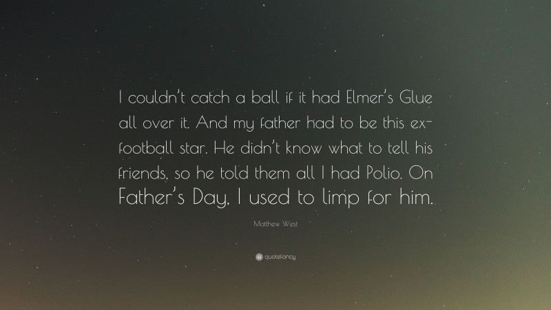 Matthew West Quote: “I couldn’t catch a ball if it had Elmer’s Glue all over it. And my father had to be this ex-football star. He didn’t know what to tell his friends, so he told them all I had Polio. On Father’s Day, I used to limp for him.”