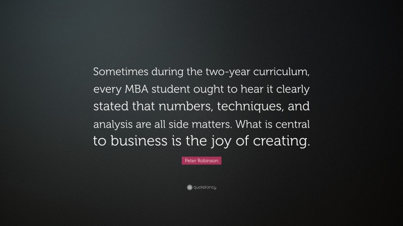 Peter Robinson Quote: “Sometimes during the two-year curriculum, every MBA student ought to hear it clearly stated that numbers, techniques, and analysis are all side matters. What is central to business is the joy of creating.”
