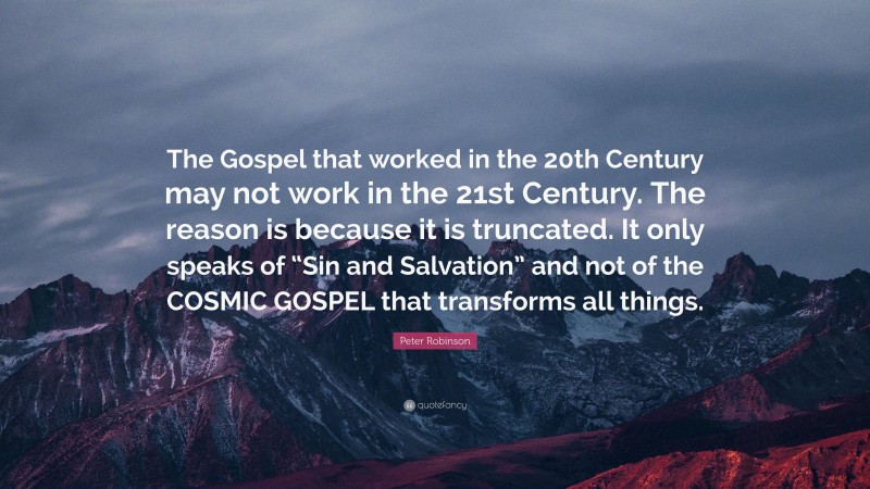 Peter Robinson Quote: “The Gospel that worked in the 20th Century may not work in the 21st Century. The reason is because it is truncated. It only speaks of “Sin and Salvation” and not of the COSMIC GOSPEL that transforms all things.”