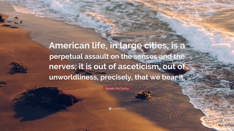 Joseph McCarthy Quote: “American life, in large cities, is a perpetual assault on the senses and the nerves; it is out of asceticism, out of unworldliness, precisely, that we bear it.”