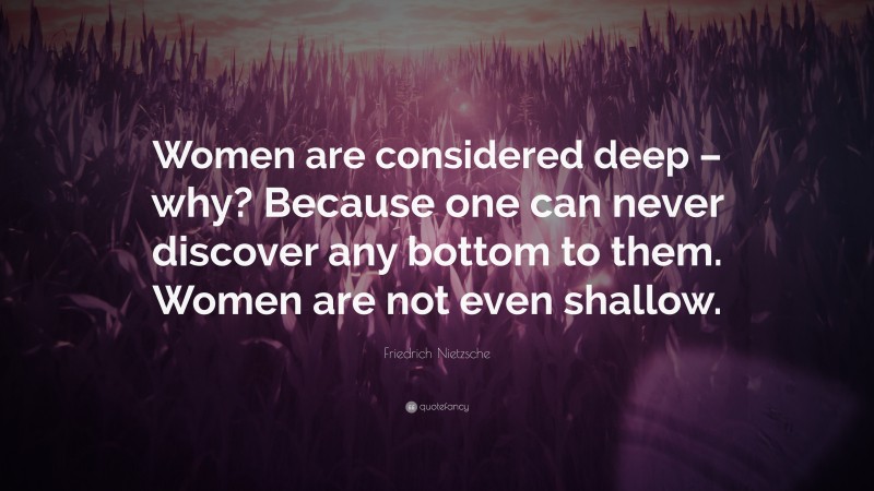 Friedrich Nietzsche Quote: “Women are considered deep – why? Because one can never discover any bottom to them. Women are not even shallow.”
