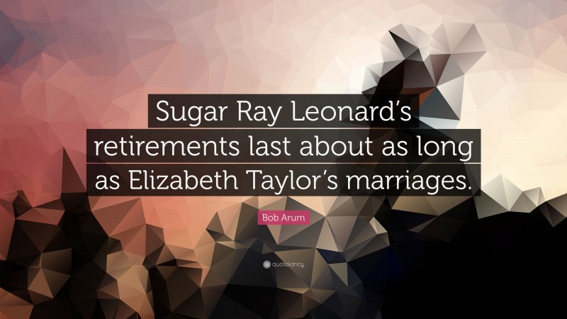 Bob Arum Quote: “Sugar Ray Leonard’s retirements last about as long as Elizabeth Taylor’s marriages.”