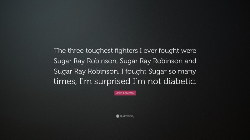Jake LaMotta Quote: “The three toughest fighters I ever fought were Sugar Ray Robinson, Sugar Ray Robinson and Sugar Ray Robinson. I fought Sugar so many times, I’m surprised I’m not diabetic.”