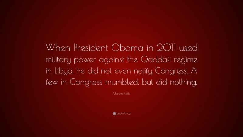 Marvin Kalb Quote: “When President Obama in 2011 used military power against the Qaddafi regime in Libya, he did not even notify Congress. A few in Congress mumbled, but did nothing.”
