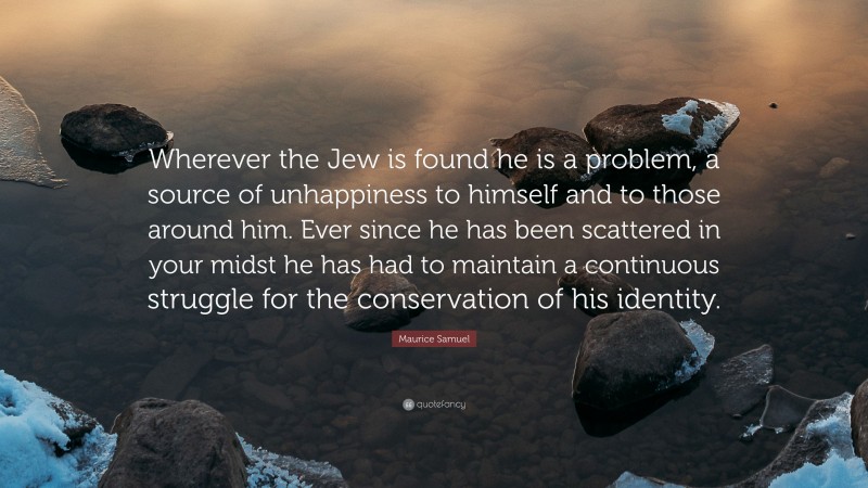 Maurice Samuel Quote: “Wherever the Jew is found he is a problem, a source of unhappiness to himself and to those around him. Ever since he has been scattered in your midst he has had to maintain a continuous struggle for the conservation of his identity.”