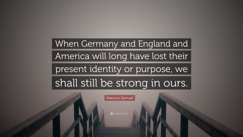 Maurice Samuel Quote: “When Germany and England and America will long have lost their present identity or purpose, we shall still be strong in ours.”