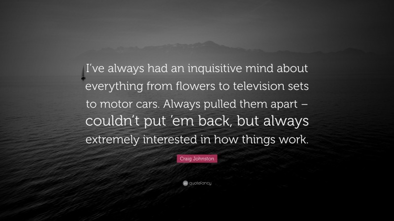 Craig Johnston Quote: “I’ve always had an inquisitive mind about everything from flowers to television sets to motor cars. Always pulled them apart – couldn’t put ’em back, but always extremely interested in how things work.”