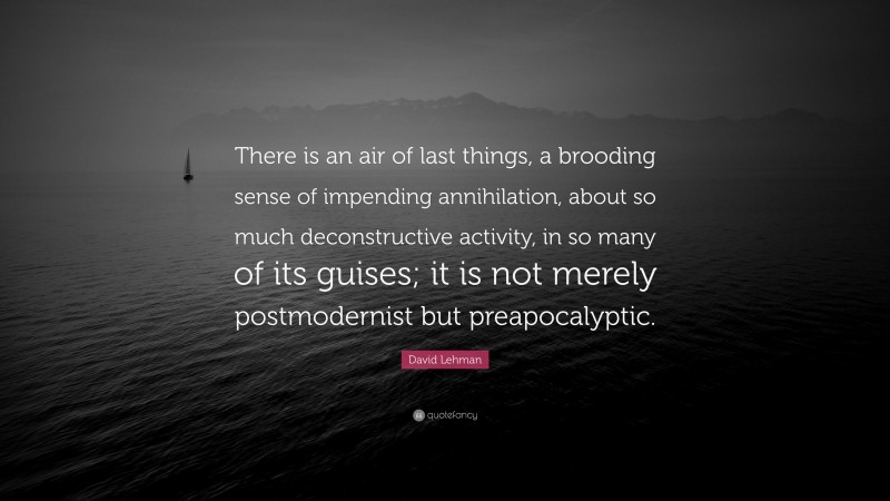 David Lehman Quote: “There is an air of last things, a brooding sense of impending annihilation, about so much deconstructive activity, in so many of its guises; it is not merely postmodernist but preapocalyptic.”