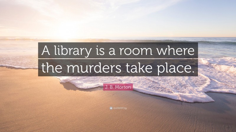 J. B. Morton Quote: “A library is a room where the murders take place.”