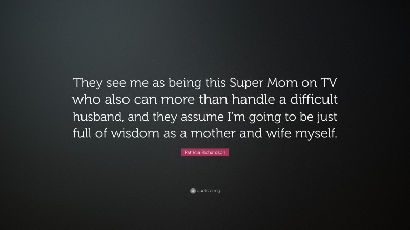 Patricia Richardson Quote: “They see me as being this Super Mom on TV who also can more than handle a difficult husband, and they assume I’m going to be just full of wisdom as a mother and wife myself.”
