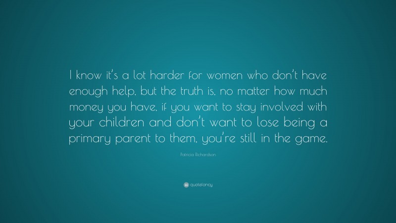 Patricia Richardson Quote: “I know it’s a lot harder for women who don’t have enough help, but the truth is, no matter how much money you have, if you want to stay involved with your children and don’t want to lose being a primary parent to them, you’re still in the game.”
