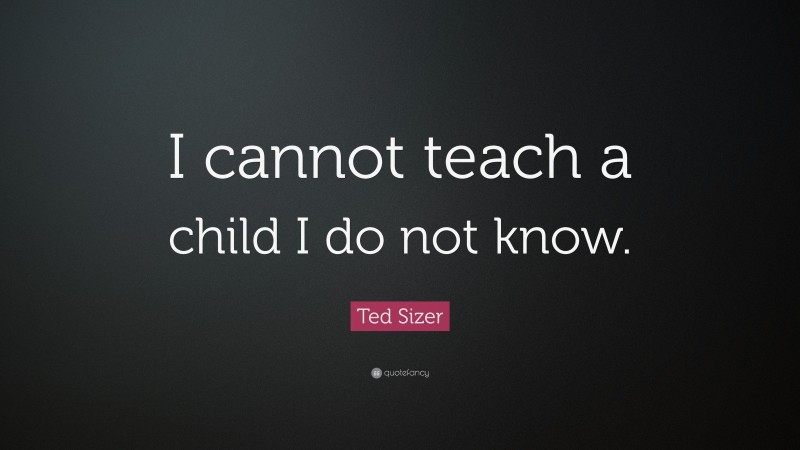 Ted Sizer Quote: “I cannot teach a child I do not know.”